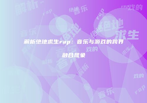解析绝地求生rap：音乐与游戏的跨界融合现象