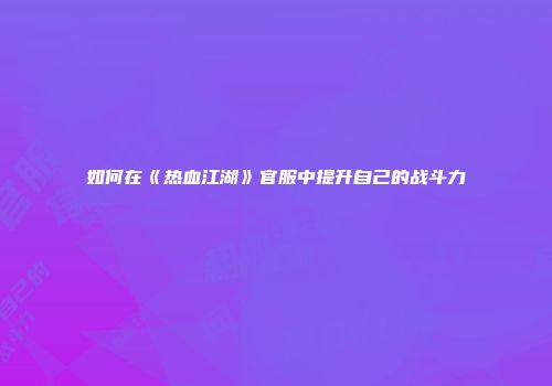 如何在《热血江湖》官服中提升自己的战斗力