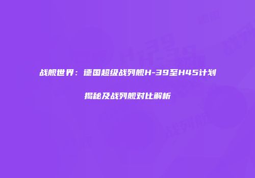 战舰世界：德国超级战列舰H-39至H45计划揭秘及战列舰对比解析