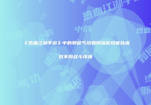 《热血江湖手游》中的邪枪气功如何搭配技能以应对不同战斗环境