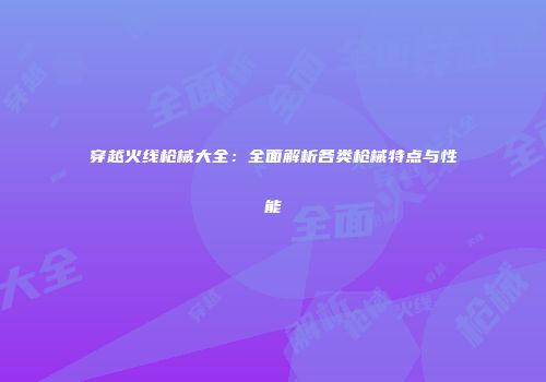 穿越火线枪械大全：全面解析各类枪械特点与性能