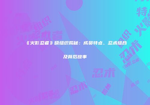 《火影忍者》晓组织揭秘：成员特点、忍术组合及背后故事