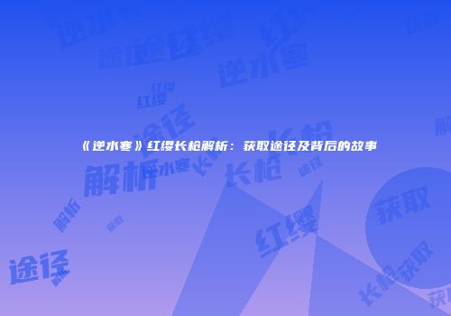 《逆水寒》红缨长枪解析：获取途径及背后的故事