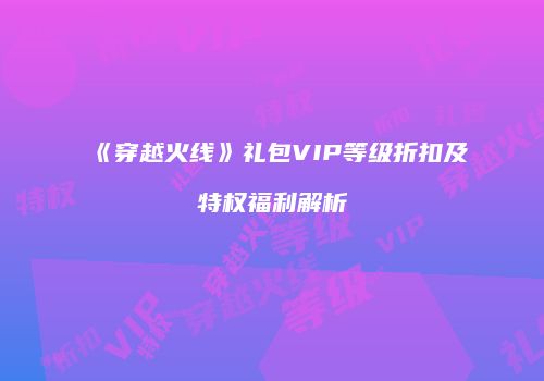 《穿越火线》礼包VIP等级折扣及特权福利解析