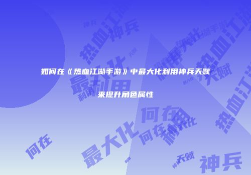 如何在《热血江湖手游》中最大化利用神兵天赋来提升角色属性