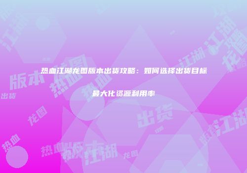 热血江湖龙图版本出货攻略:如何选择出货目标最大化资源利用率