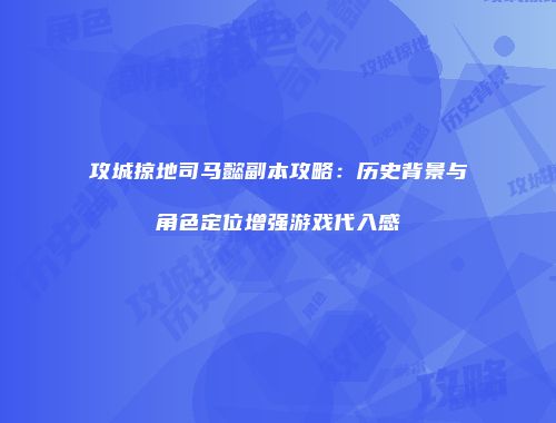 攻城掠地司马懿副本攻略：历史背景与角色定位增强游戏代入感