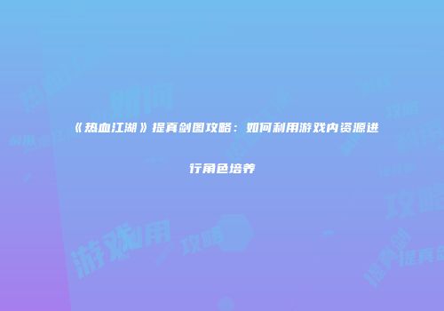 《热血江湖》提真剑图攻略：如何利用游戏内资源进行角色培养
