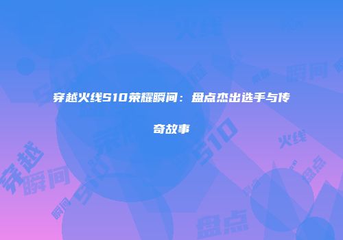 穿越火线S10荣耀瞬间：盘点杰出选手与传奇故事