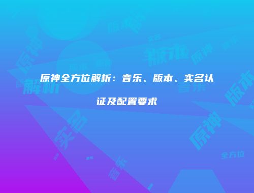 原神全方位解析：音乐、版本、实名认证及配置要求