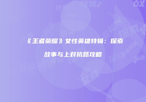 《王者荣耀》女性英雄特辑：探索故事与上对抗路攻略
