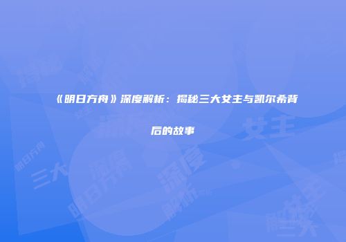 《明日方舟》深度解析：揭秘三大女主与凯尔希背后的故事