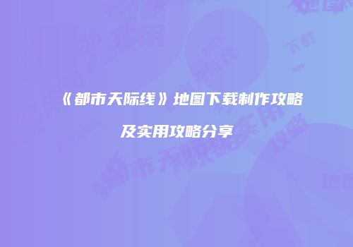 《都市天际线》地图下载制作攻略及实用攻略分享