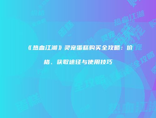《热血江湖》灵宠蛋糕购买全攻略：价格、获取途径与使用技巧