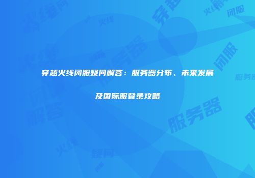 穿越火线闭服疑问解答：服务器分布、未来发展及国际服登录攻略