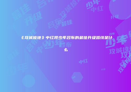 《攻城掠地》中红将少年吕布的最佳升级路线是什么
