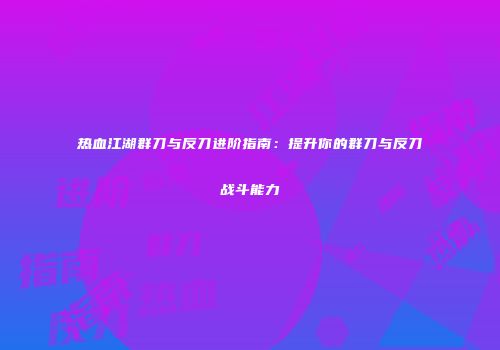 热血江湖群刀与反刀进阶指南:提升你的群刀与反刀战斗能力