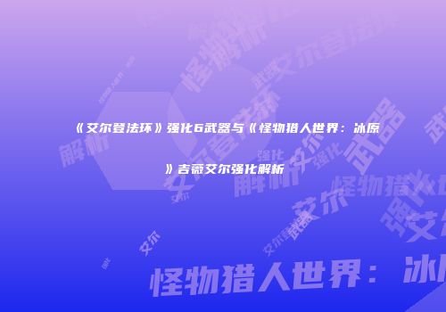 《艾尔登法环》强化6武器与《怪物猎人世界：冰原》吉薇艾尔强化解析