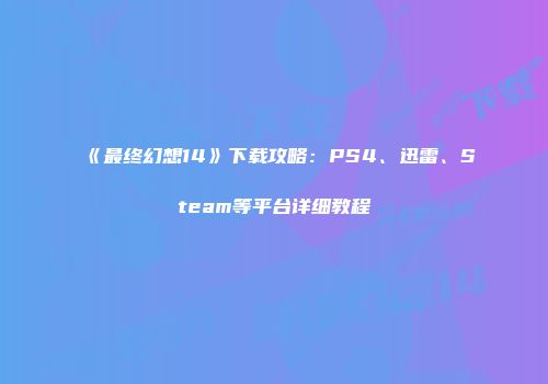 《最终幻想14》下载攻略：PS4、迅雷、Steam等平台详细教程