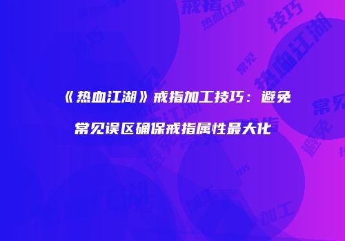 《热血江湖》戒指加工技巧：避免常见误区确保戒指属性最大化