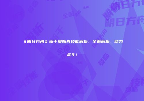 《明日方舟》新干员临光技能解析：全面解析，助力战斗！