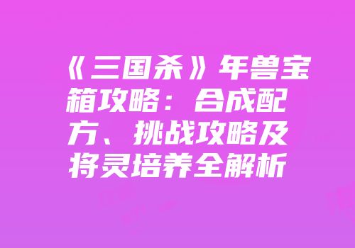 《三国杀》年兽宝箱攻略：合成配方、挑战攻略及将灵培养全解析
