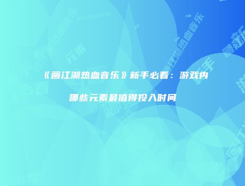 《画江湖热血音乐》新手必看：游戏内哪些元素最值得投入时间