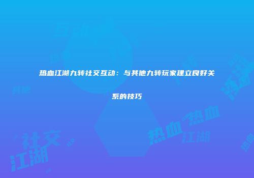 热血江湖九转社交互动：与其他九转玩家建立良好关系的技巧