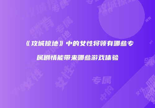 《攻城掠地》中的女性将领有哪些专属剧情能带来哪些游戏体验