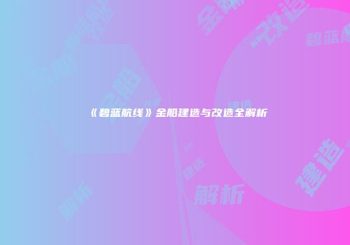 《碧蓝航线》金船建造与改造全解析