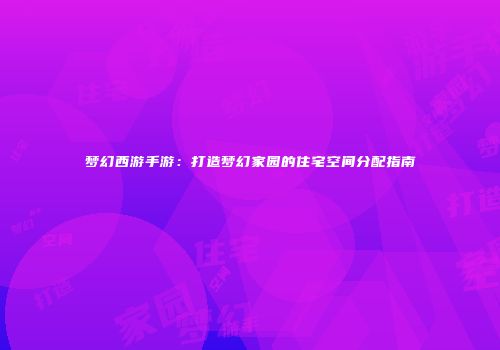 梦幻西游手游：打造梦幻家园的住宅空间分配指南