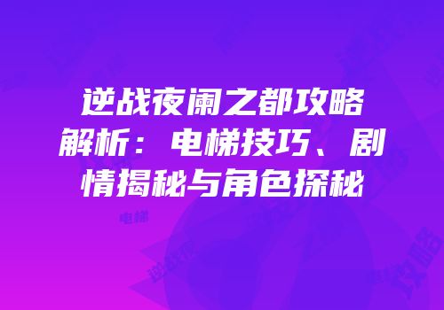 逆战夜阑之都攻略解析：电梯技巧、剧情揭秘与角色探秘