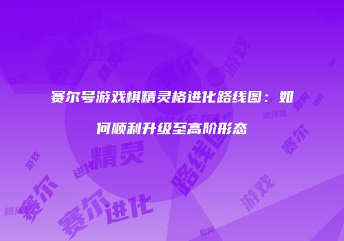 赛尔号游戏棋精灵格进化路线图：如何顺利升级至高阶形态