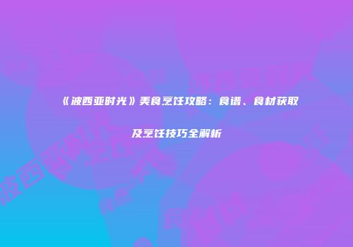 《波西亚时光》美食烹饪攻略：食谱、食材获取及烹饪技巧全解析