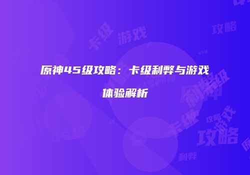 原神45级攻略：卡级利弊与游戏体验解析
