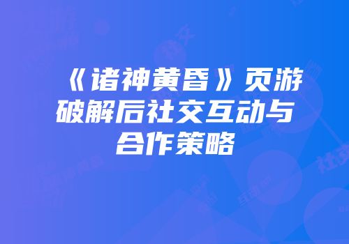 《诸神黄昏》页游破解后社交互动与合作策略