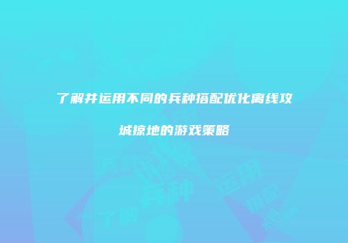 了解并运用不同的兵种搭配优化离线攻城掠地的游戏策略