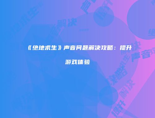 《绝地求生》声音问题解决攻略：提升游戏体验