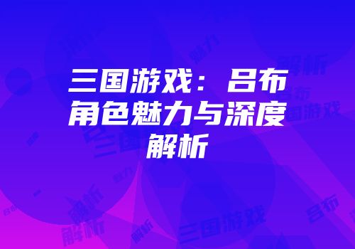 三国游戏：吕布角色魅力与深度解析