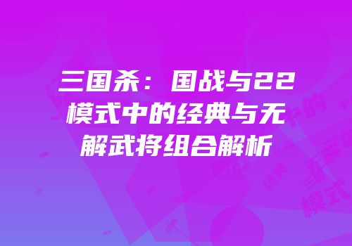 三国杀：国战与22模式中的经典与无解武将组合解析