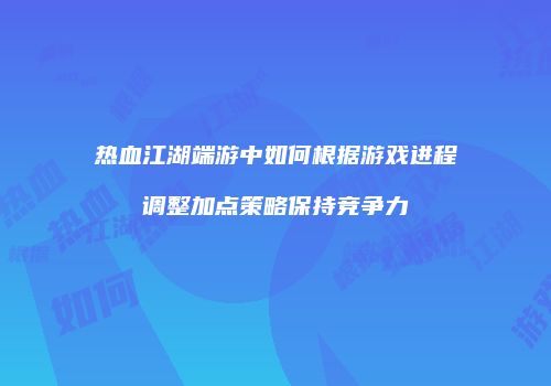 热血江湖端游中如何根据游戏进程调整加点策略保持竞争力