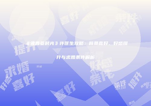 《波西亚时光》许医生攻略：背景喜好、好感提升与求婚条件解析