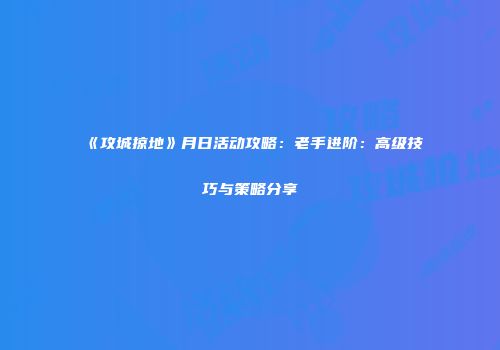 《攻城掠地》月日活动攻略：老手进阶：高级技巧与策略分享