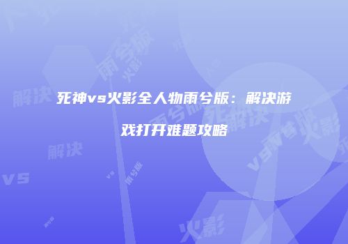 死神vs火影全人物雨兮版：解决游戏打开难题攻略