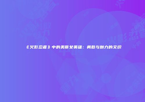 《火影忍者》中的美丽女英雄：勇敢与魅力的交织