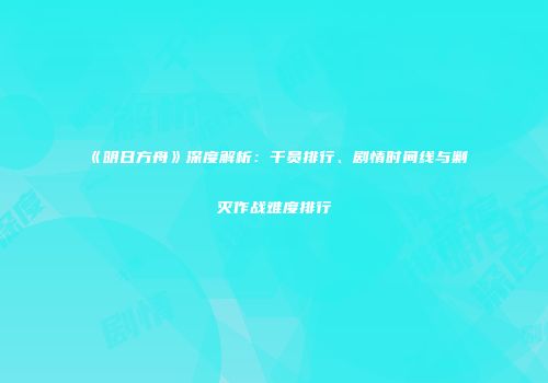 《明日方舟》深度解析：干员排行、剧情时间线与剿灭作战难度排行