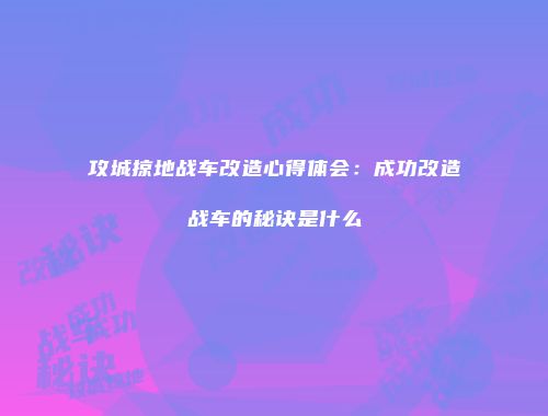 攻城掠地战车改造心得体会:成功改造战车的秘诀是什么