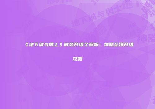 《地下城与勇士》时装升级全解析：神器至臻升级攻略