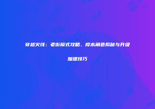 穿越火线：老街模式攻略、樱木角色揭秘与升级加速技巧