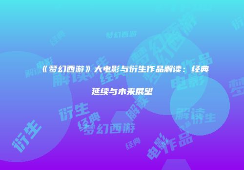《梦幻西游》大电影与衍生作品解读：经典延续与未来展望